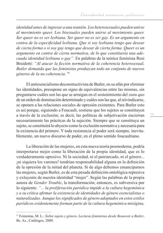 139
Postmodernidad, postmarxismo, postfeminismo
identidad antes de ingresar a una reunión. Los heterosexuales pueden unirse
al movimiento queer. Los bisexuales pueden unirse al movimiento queer.
Ser queer no es ser lesbiana. Ser queer no es ser gay. Es un argumento en
contra de la especificidad lesbiana. Que si soy lesbiana tengo que desear
de cierta forma o si soy gay tengo que desear de cierta forma. Queer es un
argumento en contra de cierta normativa, de lo que constituiría una ade-
cuada identidad lesbiana o gay”. En palabras de la teórica feminista Rosi
Braidotti: “Al atacar la ficción normativa de la coherencia heterosexual,
Butler demanda que las feministas produzcan todo un conjunto de nuevos
géneros de la no coherencia.”8
El antiesencialismo deconstructivista de Butler, en su afán por eliminar
las identidades, presupone un signo de equivalencias entre las mismas, sin
preguntarse cuáles son las que se arraigan en el sostenimiento del statu quo
de un orden de dominación determinado y cuáles son las que, al reivindicarse,
se oponen a las relaciones sociales de opresión existentes. Para Butler esto
es así porque, siguiendo a Foucault, sostiene que los sujetos se constituyen
a través de la exclusión; es decir, las políticas de subjetivación encierran
necesariamente las prácticas de la sujeción. Siempre que se constituya un
sujeto, se constituirá lo abyecto como la exclusión normativa y necesaria para
la existencia del primero. Y toda resistencia al poder será siempre, inevita-
blemente, un nuevo discurso de poder, en el pleno sentido foucaultiano.
La liberación de las mujeres, en esta nueva teoría posmoderna, podría
interpretarse mejor como la liberación de la propia identidad, que es lo
verdaderamente opresivo. Ni la sociedad, ni el patriarcado, ni el género...
¡ni siquiera los varones! tendrían responsabilidad alguna en la definición
de la opresión de la mitad del planeta. Si de algo debemos emanciparnos
las mujeres, según Butler, es de esta pesada definición ontológica represiva
y exluyente de nuestra identidad “mujer”. Según las palabras de la propia
autora de Gender Trouble, la transformación, entonces, es subversiva por
lo siguiente: “... la proliferación paródica impide a la cultura hegemónica
y a su crítica afirmar la existencia de identidades de género esencialistas o
naturalizadas. Aunque los significados de género adoptados en estos estilos
paródicos evidentemente forman parte de la cultura hegemónica misógina,
11
Femenías, M. L.: Sobre sujeto y género. Lecturas feministas desde Beauvoir a Butler,
Bs. As., Catálogos, 2000.
 