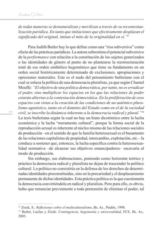 140
Andrea D’Atri
de todas maneras se desnaturalizan y movilizan a través de su recontextua-
lización paródica. En tanto que imitaciones que efectivamente desplazan el
significado del original, imitan el mito de la originalidad en sí.”9
Para Judith Butler hay lo que define como una “risa subversiva” como
efecto de las prácticas paródicas. La autora sobrestima el potencial subversivo
de la performance con relación a la constitución de los sujetos generizados
o las identidades de género al punto de no plantearse la reestructuración
total de ese orden simbólico hegemónico que tiene su fundamento en un
orden social históricamente determinado de exclusiones, apropiaciones y
opresiones materiales. Este es el nudo del pensamiento butleriano con el
cual se enlaza la política de una democracia pluralista, ya que según Chantal
Mouffe: “El objetivo de una política democrática, por tanto, no es erradicar
el poder, sino multiplicar los espacios en los que las relaciones de poder
estarán abiertas a la contestación democrática. En la proliferación de esos
espacios con vistas a la creación de las condiciones de un auténtico plura-
lismo agonístico, tanto en el dominio del Estado como en el de la sociedad
civil, se inscribe la dinámica inherente a la democracia radical y plural.”10
La tesis butleriana según la cual no hay un hiato dicotómico entre la lucha
económica y la lucha “meramente cultural”, porque la forma social de la
reproducción sexual es inherente al núcleo mismo de las relaciones sociales
de producción –en el sentido de que la familia heterosexual es el basamento
de las relaciones capitalistas de propiedad, intercambio, explotación, etc.– la
conduce a sostener que, entonces, la lucha específica contra la heterosexua-
lidad normativa –de alcanzar sus objetivos emancipadores– socavaría al
modo de producción.
Sin embargo, sus elaboraciones, poniendo como horizonte teórico y
práctico la democracia radical y pluralista no dejan de trascender lo político
cultural. Lo político no consistiría en la defensa de los derechos de determi-
nadas identidades preconstituidas, sino en la precariedad y el desplazamiento
permanente de dichas identidades. Esta práctica política es la que cuestionaría
la democracia convirtiéndola en radical y pluralista. Pero para ello, es obvio,
hubo que renunciar previamente a toda pretensión de eliminar el poder, tal
12
Zizek, S.: Reflexiones sobre el multiculturalismo, Bs. As., Paidós, 1998.
13
Butler, Laclau y Zizek: Contingencia, hegemonía y universalidad, FCE, Bs. As.,
2003.
 