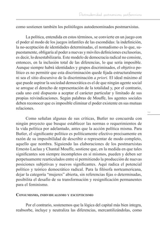 141
Postmodernidad, postmarxismo, postfeminismo
como sostienen también los politólogos autodenominados postmarxistas.
La política, entendida en estos términos, se convierte en un juego con
el poder al modo de los juegos infantiles de las escondidas: la indefinición,
la no-aceptación de identidades determinadas, el nomadismo es lo que, su-
puestamente, obligaría al poder a nuevas y móviles definiciones exclusorias,
es decir, lo desestabilizaría. Este modelo de democracia radical no consiste,
entonces, en la inclusión total de las diferencias, lo que sería imposible.
Aunque siempre habrá identidades y grupos discriminados, el objetivo po-
lítico es no permitir que esta discriminación quede fijada estructuralmente
ni sea el sitio discursivo de la discriminación a priori. El ideal máximo al
que puede aspirar la sociedad democrática es el de que ningún agente social
se arrogue el derecho de representación de la totalidad y, por el contrario,
cada uno esté dispuesto a aceptar el carácter particular y limitado de sus
propias reivindicaciones. Según palabras de Mouffe, los agentes sociales
deben reconocer que es imposible eliminar el poder existente en sus mutuas
relaciones.
Como señalan algunas de sus críticas, Butler no concuerda con
ningún proyecto que busque establecer las normas o requerimientos de
la vida política por adelantado, antes que la acción política misma. Para
Butler, el significante político es políticamente efectivo precisamente en
razón de su imposibilidad de describir o representar de modo completo,
aquello que nombra. Siguiendo las elaboraciones de los postmarxistas
Ernesto Laclau y Chantal Mouffe, sostiene que, en la medida en que tales
significantes son siempre incompletos en sí mismos, pueden y deben ser
perpetuamente rearticulados entre sí permitiendo la producción de nuevas
posiciones subjetivas y nuevos significantes. Aquí radica el potencial
político y teórico democrático radical. Para la filósofa norteamericana,
dejar la categoría “mujeres” abierta, sin referencias fijas o determinadas,
posibilita el desafío de su transformación y resignificación permanentes
para el feminismo.
Consumismo, individualismo y escepticismo
Por el contrario, sostenemos que la lógica del capital más bien integra,
reabsorbe, incluye y neutraliza las diferencias, mercantilizándolas, como
 