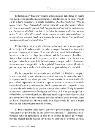 143
Postmodernidad, postmarxismo, postfeminismo
El feminismo y todo movimiento emancipatorio debe tener en cuenta
esta perspectiva cuando, más que nunca, el capitalismo se ha transformado
en un sistema total(itario) a escala planetaria. Dice Slavoj Zizek: “Hoy, la
teoría crítica –bajo el atuendo de ‘crítica cultural’– está ofreciendo el último
servicio al desarrollo irrestricto del capitalismo al participar activamente
en el esfuerzo ideológico de hacer invisible la presencia de éste: en una
típica ‘crítica cultural’posmoderna, la mínima mención del capitalismo en
tanto sistema mundial tiende a despertar la acusación de ‘esencialismo’,
‘fundamentalismo’y otros delitos.”12
El feminismo si pretende retomar las banderas de la emancipación
de las mujeres de toda opresión no debería aceptar los términos impuestos
por esta trampa postmoderna. El recurso a la amenaza totalitaria basada en
los universalismos con el que los defensores de la democracia plural hacen
frente a las posiciones de la izquierda, no tiene destino; por el contrario,
obliga a revisar la historia del totalitarismo que siempre, indefectiblemente,
se sustenta en la suspensión de la legalidad desde una postura identitaria
particular, es decir, en la eliminación de toda pretendida universalidad.
En la perspectiva del materialismo dialéctico e histórico, tampoco
la universalidad de este sistema es neutral: encierra la contradicción de
la explotación de una clase por otra. Tomar partido en esta contradicción
por la clase explotada, es la única vía para alcanzar la universalidad de la
emancipación de toda dominación. No hay solución a la trampa de la uni-
versalidad moderna desde los particularismos identitarios. Ni siquiera con el
nomadismo permanente de las figuras paródicas de Butler que escaparían a
toda reivindicación de identidad. Siempre habrá cooptación de los costados
más revulsivos de los movimientos sociales mientras éstos no cuestionen
las bases fundantes del sistema capitalista. Reduciendo la lucha a meras
batallas por el reconocimiento no alcanza.
Si Butler teoriza sobre sexo / género es por su interés en pensar las
condiciones de posibilidad de una democracia radical. Y, viceversa: su ela-
boración sobre la democracia se basa en un intento de pensar el “espacio”
político radical donde puedan ser incluidos también los cuerpos que hoy
16
Butler, Laclau, Zizek: op.cit.
 