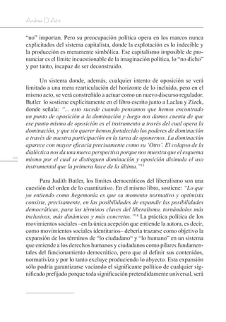 144
Andrea D’Atri
“no” importan. Pero su preocupación política opera en los marcos nunca
explicitados del sistema capitalista, donde la explotación es lo indecible y
la producción es meramente simbólica. Ese capitalismo imposible de pro-
nunciar es el límite incuestionable de la imaginación política, lo “no dicho”
y por tanto, incapaz de ser deconstruido.
Un sistema donde, además, cualquier intento de oposición se verá
limitado a una mera rearticulación del horizonte de lo incluido, pero en el
mismo acto, se verá constreñido a actuar como un nuevo discurso regulador.
Butler lo sostiene explícitamente en el libro escrito junto a Laclau y Zizek,
donde señala: “... esto sucede cuando pensamos que hemos encontrado
un punto de oposición a la dominación y luego nos damos cuenta de que
ese punto mismo de oposición es el instrumento a través del cual opera la
dominación, y que sin querer hemos fortalecido los poderes de dominación
a través de nuestra participación en la tarea de oponernos. La dominación
aparece con mayor eficacia precisamente como su ‘Otro’. El colapso de la
dialéctica nos da una nueva perspectiva porque nos muestra que el esquema
mismo por el cual se distinguen dominación y oposición disimula el uso
instrumental que la primera hace de la última.”13
Para Judith Butler, los límites democráticos del liberalismo son una
cuestión del orden de lo cuantitativo. En el mismo libro, sostiene: “Lo que
yo entiendo como hegemonía es que su momento normativo y optimista
consiste, precisamente, en las posibilidades de expandir las posibilidades
democráticas, para los términos claves del liberalismo, tornándolos más
inclusivos, más dinámicos y más concretos.”14
La práctica política de los
movimientos sociales –en la única acepción que entiende la autora, es decir,
como movimientos sociales identitarios– debería trazarse como objetivo la
expansión de los términos de “lo ciudadano“ y “lo humano” en un sistema
que entiende a los derechos humanos y ciudadanos como pilares fundamen-
tales del funcionamiento democrático, pero que al definir sus contenidos,
normativiza y por lo tanto excluye produciendo lo abyecto. Esta expansión
sólo podría garantizarse vaciando el significante político de cualquier sig-
nificado prefijado porque toda significación pretendidamente universal, será
 