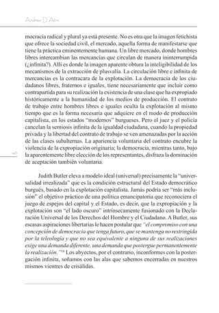 146
Andrea D’Atri
mocracia radical y plural ya está presente. No es otra que la imagen fetichista
que ofrece la sociedad civil, el mercado, aquella forma de manifestarse que
tiene la práctica eminentemente humana. Un libre mercado, donde hombres
libres intercambian las mercancías que circulan de manera ininterrumpida
(¿infinita?).Allí es donde la imagen aparente obtura la inteligibilidad de los
mecanismos de la extracción de plusvalía. La circulación libre e infinita de
mercancías es la contracara de la explotación. La democracia de los ciu-
dadanos libres, fraternos e iguales, tiene necesariamente que incluir como
contrapartida para su realización la existencia de una clase que ha expropiado
históricamente a la humanidad de los medios de producción. El contrato
de trabajo entre hombres libres e iguales oculta la explotación al mismo
tiempo que es la forma necesaria que adquiere en el modo de producción
capitalista, en los estados “modernos” burgueses. Pero el juez y el policía
cancelan la semiosis infinita de la igualdad ciudadana, cuando la propiedad
privada y la libertad del contrato de trabajo se ven amenazadas por la acción
de las clases subalternas. La apariencia voluntaria del contrato encubre la
violencia de la expropiación originaria; la democracia, mientras tanto, bajo
la aparentemente libre elección de los representantes, disfraza la dominación
de aceptación también voluntaria.
Judith Butler eleva a modelo ideal (universal) precisamente la “univer-
salidad irrealizada” que es la condición estructural del Estado democrático
burgués, basado en la explotación capitalista. Jamás podría ser “más inclu-
sión” el objetivo práctico de una política emancipatoria que reconociera el
juego de espejos del capital y el Estado, es decir, que la expropiación y la
explotación son “el lado oscuro” intrínsecamente fusionado con la Decla-
ración Universal de los Derechos del Hombre y el Ciudadano. A Butler, sus
escasas aspiraciones libertarias le hacen postular que “el compromiso con una
concepción de democracia que tenga futuro, que se mantenga no restringida
por la teleología y que no sea equivalente a ninguna de sus realizaciones
exige una demanda diferente, una demanda que postergue permanentemente
la realización.”16
Los abyectos, por el contrario, inconformes con la poster-
gación infinita, soñamos con las alas que sabemos encerradas en nuestros
mismos vientres de crisálidas.
 