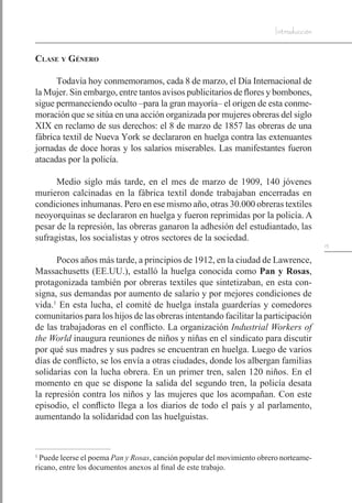 15
Introducción
Clase y Género
Todavía hoy conmemoramos, cada 8 de marzo, el Día Internacional de
la Mujer. Sin embargo, entre tantos avisos publicitarios de flores y bombones,
sigue permaneciendo oculto –para la gran mayoría– el origen de esta conme-
moración que se sitúa en una acción organizada por mujeres obreras del siglo
XIX en reclamo de sus derechos: el 8 de marzo de 1857 las obreras de una
fábrica textil de Nueva York se declararon en huelga contra las extenuantes
jornadas de doce horas y los salarios miserables. Las manifestantes fueron
atacadas por la policía.
Medio siglo más tarde, en el mes de marzo de 1909, 140 jóvenes
murieron calcinadas en la fábrica textil donde trabajaban encerradas en
condiciones inhumanas. Pero en ese mismo año, otras 30.000 obreras textiles
neoyorquinas se declararon en huelga y fueron reprimidas por la policía. A
pesar de la represión, las obreras ganaron la adhesión del estudiantado, las
sufragistas, los socialistas y otros sectores de la sociedad.
Pocos años más tarde, a principios de 1912, en la ciudad de Lawrence,
Massachusetts (EE.UU.), estalló la huelga conocida como Pan y Rosas,
protagonizada también por obreras textiles que sintetizaban, en esta con-
signa, sus demandas por aumento de salario y por mejores condiciones de
vida.1
En esta lucha, el comité de huelga instala guarderías y comedores
comunitarios para los hijos de las obreras intentando facilitar la participación
de las trabajadoras en el conflicto. La organización Industrial Workers of
the World inaugura reuniones de niños y niñas en el sindicato para discutir
por qué sus madres y sus padres se encuentran en huelga. Luego de varios
días de conflicto, se los envía a otras ciudades, donde los albergan familias
solidarias con la lucha obrera. En un primer tren, salen 120 niños. En el
momento en que se dispone la salida del segundo tren, la policía desata
la represión contra los niños y las mujeres que los acompañan. Con este
episodio, el conflicto llega a los diarios de todo el país y al parlamento,
aumentando la solidaridad con las huelguistas.
1
Puede leerse el poema Pan y Rosas, canción popular del movimiento obrero norteame-
ricano, entre los documentos anexos al final de este trabajo.
 