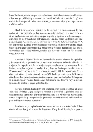 155
A modo de conclusión
humillaciones, entonces quedará reducido a las elaboraciones académicas,
a los lobbys políticos y a proveer de “cuadros” a la tecnocracia de género
que se ha incorporado a los estamentos gubernamentales y los organismos
multilaterales.
¿Podrá caminarse el camino de la unidad y la comprensión de que
no habrá emancipación de las mujeres de esta barbarie en la que vivimos
si no acabamos con este sistema que explota y oprime a millones, repro-
duciendo en su provecho al patriarcado? ¿Cuántas serán las feministas que
piensen que: “tenemos que montarnos en el tren del futuro socialista”?1
A
eso aspiramos quienes creemos que las mujeres y los hombres que lo hacen
todo, las mujeres y hombres que producen la riqueza del mundo que les es
expropiada por los capitalistas, son los que pueden acabar con este sistema
de explotación.
Aunque el imperialismo ha desarrollado nuevas formas de opresión
y ha aumentado el peso de las cadenas que se ciernen sobre la vida de las
mujeres, la experiencia de las mujeres que encabezaron las revueltas de la
harina, la de las mujeres de los barrios pobres de París que encabezaron la
Revolución Francesa y las de las comuneras de 1871, la experiencia de las
obreras textiles de principios del siglo XX, la de las mujeres en la Revolu-
ción Rusa, las experiencias de tantas mujeres que han luchado a lo largo de
la historia están vivas en las mujeres del mundo que todavía hoy se siguen
levantando contra el orden establecido.
Por eso nuestra lucha por una sociedad más justa se apoya en esas
”mujeres terribles”, que siempre ocuparon y ocuparán la primera línea de
batalla cuando se trate de enfrentar la brutalidad y la barbarie de este sistema
donde la opresión y la explotación producen los sufrimientos más inauditos
para millones de seres humanos.
Patriarcado y capitalismo han constituido una unión indisoluble
donde el hambre y el abuso, la desocupación y la violencia, la explota-
1
Facio, Alda: “Globalización y Feminismo”, documento presentado al IXº Encuentro
Feminista Latinoamericano y del Caribe, Costa Rica, 2002.
 