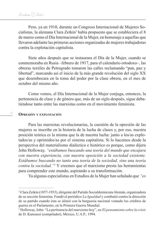 16
Andrea D’Atri
Pero, ya en 1910, durante un Congreso Internacional de Mujeres So-
cialistas, la alemana Clara Zetkin2
había propuesto que se estableciera el 8
de marzo como el Día Internacional de la Mujer, en homenaje a aquellas que
llevaron adelante las primeras acciones organizadas de mujeres trabajadoras
contra la explotación capitalista.
Siete años después que se instaurara el Día de la Mujer, cuando se
conmemoraba en Rusia –febrero de 1917, para el calendario ortodoxo–, las
obreras textiles de Petrogrado tomaron las calles reclamando “pan, paz y
libertad”, marcando así el inicio de la más grande revolución del siglo XX
que desembocara en la toma del poder por la clase obrera, en el mes de
octubre del mismo año.
Como vemos, el Día Internacional de la Mujer conjuga, entonces, la
pertenencia de clase y de género que, más de un siglo después, sigue deba-
tiéndose tanto entre las marxistas como en el movimiento feminista.
Opresión y explotación
Para las marxistas revolucionarias, la cuestión de la opresión de las
mujeres se inscribe en la historia de la lucha de clases y, por eso, nuestra
posición teórica es la misma que la de nuestra lucha: junto a los/as explo-
tados/as y oprimidos/as por el sistema capitalista. Si lo hacemos desde la
perspectiva del materialismo dialéctico e histórico es porque, como dijera
John Holloway, “estábamos buscando una teoría del mundo que encajara
con nuestra experiencia, con nuestra oposición a la sociedad existente.
Estábamos buscando no tanto una teoría de la sociedad, sino una teoría
contra la sociedad.”3
Y creemos que el marxismo presta las herramientas
para comprender este mundo, aspirando a su transformación.
Ya algunas especialistas en Estudios de la Mujer han señalado que “es
2
Clara Zetkin (1857-1933), dirigente del Partido SocialdemócrataAlemán, organizadora
de su sección femenina. Fundó el periódico La Igualdad y combatió contra la dirección
de su partido cuando ésta se alineó con la burguesía nacional votando los créditos de
guerra en el Parlamento, en la Primera Guerra Mundial.
3
Holloway, John: “La pertinencia del marxismo hoy”, en El pensamiento sobre la crisis
de D. Kanoussi (compilador), México, U.A.P., 1994.
 