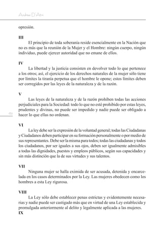 160
Andrea D’Atri
opresión.
III
El principio de toda soberanía reside esencialmente en la Nación que
no es más que la reunión de la Mujer y el Hombre: ningún cuerpo, ningún
individuo, puede ejercer autoridad que no emane de ellos.
IV
La libertad y la justicia consisten en devolver todo lo que pertenece
a los otros; así, el ejercicio de los derechos naturales de la mujer sólo tiene
por límites la tiranía perpetua que el hombre le opone; estos límites deben
ser corregidos por las leyes de la naturaleza y de la razón.
V
Las leyes de la naturaleza y de la razón prohíben todas las acciones
perjudiciales para la Sociedad: todo lo que no esté prohibido por estas leyes,
prudentes y divinas, no puede ser impedido y nadie puede ser obligado a
hacer lo que ellas no ordenan.
VI
La ley debe ser la expresión de la voluntad general; todas las Ciudadanas
y Ciudadanos deben participar en su formación personalmente o por medio de
sus representantes. Debe ser la misma para todos; todas las ciudadanas y todos
los ciudadanos, por ser iguales a sus ojos, deben ser igualmente admisibles
a todas las dignidades, puestos y empleos públicos, según sus capacidades y
sin más distinción que la de sus virtudes y sus talentos.
VII
Ninguna mujer se halla eximida de ser acusada, detenida y encarce-
lada en los casos determinados por la Ley. Las mujeres obedecen como los
hombres a esta Ley rigurosa.
VIII
La Ley sólo debe establecer penas estrictas y evidentemente necesa-
rias y nadie puede ser castigado más que en virtud de una Ley establecida y
promulgada anteriormente al delito y legalmente aplicada a las mujeres.
IX
 