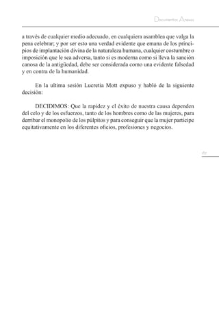 167
Documentos Anexos
a través de cualquier medio adecuado, en cualquiera asamblea que valga la
pena celebrar; y por ser esto una verdad evidente que emana de los princi-
pios de implantación divina de la naturaleza humana, cualquier costumbre o
imposición que le sea adversa, tanto si es moderna como si lleva la sanción
canosa de la antigüedad, debe ser considerada como una evidente falsedad
y en contra de la humanidad.
En la ultima sesión Lucretia Mott expuso y habló de la siguiente
decisión:
DECIDIMOS: Que la rapidez y el éxito de nuestra causa dependen
del celo y de los esfuerzos, tanto de los hombres como de las mujeres, para
derribar el monopolio de los púlpitos y para conseguir que la mujer participe
equitativamente en los diferentes oficios, profesiones y negocios.
 