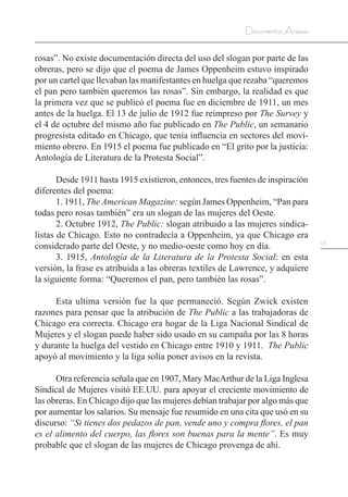 171
Documentos Anexos
rosas”. No existe documentación directa del uso del slogan por parte de las
obreras, pero se dijo que el poema de James Oppenheim estuvo inspirado
por un cartel que llevaban las manifestantes en huelga que rezaba “queremos
el pan pero también queremos las rosas”. Sin embargo, la realidad es que
la primera vez que se publicó el poema fue en diciembre de 1911, un mes
antes de la huelga. El 13 de julio de 1912 fue reimpreso por The Survey y
el 4 de octubre del mismo año fue publicado en The Public, un semanario
progresista editado en Chicago, que tenía influencia en sectores del movi-
miento obrero. En 1915 el poema fue publicado en “El grito por la justicia:
Antología de Literatura de la Protesta Social”.
Desde 1911 hasta 1915 existieron, entonces, tres fuentes de inspiración
diferentes del poema:
1. 1911, The American Magazine: según James Oppenheim, “Pan para
todas pero rosas también” era un slogan de las mujeres del Oeste.
2. Octubre 1912, The Public: slogan atribuido a las mujeres sindica-
listas de Chicago. Esto no contradecía a Oppenheim, ya que Chicago era
considerado parte del Oeste, y no medio-oeste como hoy en día.
3. 1915, Antología de la Literatura de la Protesta Social: en esta
versión, la frase es atribuida a las obreras textiles de Lawrence, y adquiere
la siguiente forma: “Queremos el pan, pero también las rosas”.
Esta ultima versión fue la que permaneció. Según Zwick existen
razones para pensar que la atribución de The Public a las trabajadoras de
Chicago era correcta. Chicago era hogar de la Liga Nacional Sindical de
Mujeres y el slogan puede haber sido usado en su campaña por las 8 horas
y durante la huelga del vestido en Chicago entre 1910 y 1911. The Public
apoyó al movimiento y la liga solía poner avisos en la revista.
Otra referencia señala que en 1907, Mary MacArthur de la Liga Inglesa
Sindical de Mujeres visitó EE.UU. para apoyar el creciente movimiento de
las obreras. En Chicago dijo que las mujeres debían trabajar por algo más que
por aumentar los salarios. Su mensaje fue resumido en una cita que usó en su
discurso: “Si tienes dos pedazos de pan, vende uno y compra flores, el pan
es el alimento del cuerpo, las flores son buenas para la mente”. Es muy
probable que el slogan de las mujeres de Chicago provenga de ahí.
 
