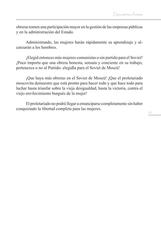 173
Documentos Anexos
obreras tomen una participación mayor en la gestión de las empresas públicas
y en la administración del Estado.
Administrando, las mujeres harán rápidamente su aprendizaje y al-
canzarán a los hombres.
¡Elegid entonces más mujeres comunistas o sin partido para el Soviet!
¡Poco importa que una obrera honesta, sensata y conciente en su trabajo,
pertenezca o no al Partido: elegidla para el Soviet de Moscú!
¡Que haya más obreras en el Soviet de Moscú! ¡Que el proletariado
moscovita demuestre que está pronto para hacer todo y que hace todo para
luchar hasta triunfar sobre la vieja desigualdad, hasta la victoria, contra el
viejo envilecimiento burgués de la mujer!
El proletariado no podrá llegar a emanciparse completamente sin haber
conquistado la libertad completa para las mujeres.
 