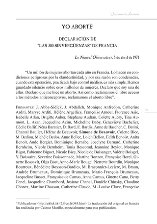 175
Documentos Anexos
YO ABORTÉ1
DECLARACIÓN DE
“LAS 300 SINVERGÜENZAS” DE FRANCIA
Le Nouvel Observateur, 5 de abril de 1971
“Un millón de mujeres abortan cada año en Francia. Lo hacen en con-
diciones peligrosas por la clandestinidad, y por esa razón son condenadas,
cuando esta operación, practicada bajo control médico, es más simple. Hemos
guardado silencio sobre esos millones de mujeres. Declaro que soy una de
ellas. Declaro que me hice un aborto. Así como reclamamos el libre acceso
a los métodos anticonceptivos, reclamamos el aborto libre”.
Firmantes: J. Abba-Sidick, J. Abdalleh, Monique Anfredon, Catherine
Arditi, Maryse Arditi, Hélène Argellies, Françoise Arnoul, Florence Asie,
Isabelle Atlan, Brigitte Auber, Stéphane Audran, Colette Aubry, Tina Au-
mont, L. Azan, Jacqueline Azim, Micheline Baby, Geneviève Bachelier,
Cécile Ballif, Néna Baratier, D. Bard, E. Bardis,Anne de Bascher, C. Batini,
Chantal Baulier, Hélène de Beauvoir, Simone de Beauvoir, Colette Biec,
M. Bediou, Michèle Bedos,Anne Bellec, Loleh Bellon, Edith Benoist,Anita
Benoit, Aude Bergier, Dominique Bernabe, Jocelyne Bernard, Catherine
Bernheim, Nicole Bernheim, Tania Bescomd, Jeannine Beylot, Monique
Bigot, Fabienne Biguet, Nicole Bize, Nicole de Boisanger, Valérie Boisgel,
Y. Boissaire, Séverine Boissonnade, Martine Bonzon, Françoise Borel, Gi-
nette Bossavit, Olga Bost, Anne-Marie Bouge, Pierrette Bourdin, Monique
Bourroux, Bénédicte Boysson-Bardies, M. Braconnier-Leclerc, M. Braun,
Andrée Brumeaux, Dominique Brumeaux, Marie-François Brumeaux,
Jacqueline Busset, Françoise de Camas, Anne Camus, Ginette Cano, Betty
Cenel, Jacqueline Chambord, Josiane Chanel, Danièle Chinsky, Claudine
Chonez, Martine Chosson, Catherine Claude, M.-Louise Clave, Françoise
1
Publicado en <http://eklektik<2.free.fr/343.htm> La traducción del original en francés
fue realizada por Celeste Murillo, especialmente para esta publicación.
 