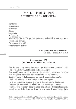 178
Andrea D’Atri
PANFLETOS DE GRUPOS
FEMINISTAS DE ARGENTINA1
Hermana:
Ama de casa
Estudiante
Obrera
Empleada
Profesional
NO ESTAS SOLA. Tus problemas no son individuales: son parte de la
opresión de la mujer.
Por una real liberación.
Feminismo en marcha.
UFA – (Unión Feminista Argentina)
Sin fecha – entre 1970 y 1976
8 de marzo de 1975
DIA INTERNACIONAL de la MUJER
Este día adquiere gran significación porque 1975 ha sido instituido por las
Naciones Unidas: “Año Internacional de la Mujer”
Esto significa que en todos los países las mujeres nos vamos a organizar
para conquistar muchos de los derechos que aún no tenemos.
Somos el sector de la humanidad que más discriminaciones sufre:
• de los 40 millones de analfabetos, el 60% son mujeres
• la crisis económica mundial provoca el despido masivo de mujeres
• hasta en los países más ricos la mujer gana menos que el varón
• en todos se la considera un ser inferior, un ciudadano de segunda categoría
cuando se trata de hablar de sus derechos, pero capaz de todos los sacrificios
1
Estos documentos fueron extraídos de “Feminismo por feministas. Fragmentos para una
historia del feminismo argentino 1970-1996”, Travesías Nº5, Bs. As., CECYM, 1996.
 