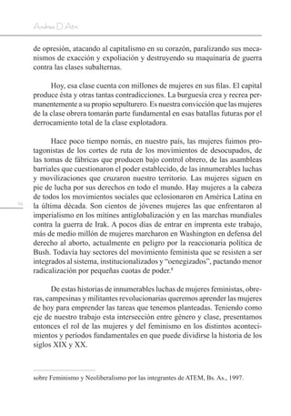24
Andrea D’Atri
de opresión, atacando al capitalismo en su corazón, paralizando sus meca-
nismos de exacción y expoliación y destruyendo su maquinaria de guerra
contra las clases subalternas.
Hoy, esa clase cuenta con millones de mujeres en sus filas. El capital
produce ésta y otras tantas contradicciones. La burguesía crea y recrea per-
manentemente a su propio sepulturero. Es nuestra convicción que las mujeres
de la clase obrera tomarán parte fundamental en esas batallas futuras por el
derrocamiento total de la clase explotadora.
Hace poco tiempo nomás, en nuestro país, las mujeres fuimos pro-
tagonistas de los cortes de ruta de los movimientos de desocupados, de
las tomas de fábricas que producen bajo control obrero, de las asambleas
barriales que cuestionaron el poder establecido, de las innumerables luchas
y movilizaciones que cruzaron nuestro territorio. Las mujeres siguen en
pie de lucha por sus derechos en todo el mundo. Hay mujeres a la cabeza
de todos los movimientos sociales que eclosionaron en América Latina en
la última década. Son cientos de jóvenes mujeres las que enfrentaron al
imperialismo en los mítines antiglobalización y en las marchas mundiales
contra la guerra de Irak. A pocos días de entrar en imprenta este trabajo,
más de medio millón de mujeres marcharon en Washington en defensa del
derecho al aborto, actualmente en peligro por la reaccionaria política de
Bush. Todavía hay sectores del movimiento feminista que se resisten a ser
integrados al sistema, institucionalizados y “oenegizados”, pactando menor
radicalización por pequeñas cuotas de poder.8
De estas historias de innumerables luchas de mujeres feministas, obre-
ras, campesinas y militantes revolucionarias queremos aprender las mujeres
de hoy para emprender las tareas que tenemos planteadas. Teniendo como
eje de nuestro trabajo esta intersección entre género y clase, presentamos
entonces el rol de las mujeres y del feminismo en los distintos aconteci-
mientos y períodos fundamentales en que puede dividirse la historia de los
siglos XIX y XX.
sobre Feminismo y Neoliberalismo por las integrantes de ATEM, Bs. As., 1997.
 