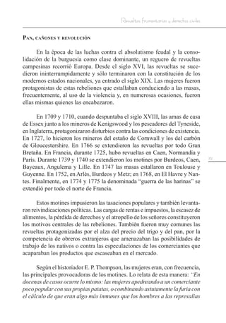 29
Revueltas frumentarias y derechos civiles
Pan, cañones y revolución
En la época de las luchas contra el absolutismo feudal y la conso-
lidación de la burguesía como clase dominante, un reguero de revueltas
campesinas recorrió Europa. Desde el siglo XVI, las revueltas se suce-
dieron ininterrumpidamente y sólo terminaron con la constitución de los
modernos estados nacionales, ya entrado el siglo XIX. Las mujeres fueron
protagonistas de estas rebeliones que estallaban conduciendo a las masas,
frecuentemente, al uso de la violencia y, en numerosas ocasiones, fueron
ellas mismas quienes las encabezaron.
En 1709 y 1710, cuando despuntaba el siglo XVIII, las amas de casa
de Essex junto a los mineros de Kenigswood y los pescadores del Tyneside,
en Inglaterra, protagonizaron disturbios contra las condiciones de existencia.
En 1727, lo hicieron los mineros del estaño de Cornwall y los del carbón
de Gloucestershire. En 1766 se extendieron las revueltas por todo Gran
Bretaña. En Francia, durante 1725, hubo revueltas en Caen, Normandía y
París. Durante 1739 y 1740 se extendieron los motines por Burdeos, Caen,
Bayeaux, Angulema y Lille. En 1747 las masas estallaron en Toulouse y
Guyenne. En 1752, en Arlès, Burdeos y Metz; en 1768, en El Havre y Nan-
tes. Finalmente, en 1774 y 1775 la denominada “guerra de las harinas” se
extendió por todo el norte de Francia.
Estos motines impusieron las tasaciones populares y también levanta-
ron reivindicaciones políticas. Las cargas de rentas e impuestos, la escasez de
alimentos, la pérdida de derechos y el atropello de los señores constituyeron
los motivos centrales de las rebeliones. También fueron muy comunes las
revueltas protagonizadas por el alza del precio del trigo y del pan, por la
competencia de obreros extranjeros que amenazaban las posibilidades de
trabajo de los nativos o contra las especulaciones de los comerciantes que
acaparaban los productos que escaseaban en el mercado.
Según el historiador E. P. Thompson, las mujeres eran, con frecuencia,
las principales provocadoras de los motines. Lo relata de esta manera: “En
docenas de casos ocurre lo mismo: las mujeres apedreando a un comerciante
poco popular con sus propias patatas, o combinando astutamente la furia con
el cálculo de que eran algo más inmunes que los hombres a las represalias
 