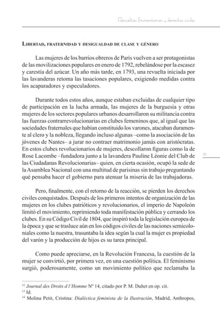 35
Revueltas frumentarias y derechos civiles
Libertad, fraternidad y desigualdad de clase y género
Las mujeres de los barrios obreros de París vuelven a ser protagonistas
de las movilizaciones populares en enero de 1792, rebelándose por la escasez
y carestía del azúcar. Un año más tarde, en 1793, una revuelta iniciada por
las lavanderas retoma las tasaciones populares, exigiendo medidas contra
los acaparadores y especuladores.
Durante todos estos años, aunque estaban excluidas de cualquier tipo
de participación en la lucha armada, las mujeres de la burguesía y otras
mujeres de los sectores populares urbanos desarrollaron su militancia contra
las fuerzas contrarrevolucionarias en clubes femeninos que, al igual que las
sociedades fraternales que habían constituido los varones, atacaban duramen-
te al clero y la nobleza, llegando incluso algunas –como la asociación de las
jóvenes de Nantes– a jurar no contraer matrimonio jamás con aristócratas.
En estos clubes revolucionarios de mujeres, descollaron figuras como la de
Rose Lacombe –fundadora junto a la lavandera Pauline Léonie del Club de
las Ciudadanas Revolucionarias– quien, en cierta ocasión, ocupó la sede de
laAsamblea Nacional con una multitud de parisinas sin trabajo preguntando
qué pensaba hacer el gobierno para atenuar la miseria de las trabajadoras.
Pero, finalmente, con el retorno de la reacción, se pierden los derechos
civiles conquistados. Después de los primeros intentos de organización de las
mujeres en los clubes patrióticos y revolucionarios, el imperio de Napoleón
limitó el movimiento, reprimiendo toda manifestación pública y cerrando los
clubes. En su Código Civil de 1804, que inspiró toda la legislación europea de
la época y que se trasluce aún en los códigos civiles de las naciones semicolo-
niales como la nuestra, trasuntaba la idea según la cual la mujer es propiedad
del varón y la producción de hijos es su tarea principal.
Como puede apreciarse, en la Revolución Francesa, la cuestión de la
mujer se convirtió, por primera vez, en una cuestión política. El feminismo
surgió, poderosamente, como un movimiento político que reclamaba la
12
Journal des Droits d l’Homme Nº 14, citado por P. M. Duhet en op. cit.
13
Id.
14
Molina Petit, Cristina: Dialéctica feminista de la Ilustración, Madrid, Anthropos,
 