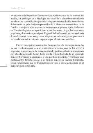38
Andrea D’Atri
los sectores más liberales no fueran sentidas por la mayoría de las mujeres del
pueblo, sin embargo, ya la ideología patriarcal de la clase dominante había
instalado una contradicción que todavía hoy no tiene resolución: considerán-
dolas como las principales responsables de la alimentación cotidiana de la
familia, empujaron a las mujeres de los sectores populares –principalmente
en Francia e Inglaterra– a participar, y muchas veces dirigir, las tasaciones
populares y los motines por el pan. El ejercicio histórico del rol estereotipado
de madres nutricias va a engendrar, sin proponérselo, enérgicas opositoras a
las condiciones de existencia impuestas por el sistema capitalista.
Fueron estas primeras revueltas frumentarias y la participación en las
luchas revolucionarias las que posibilitaron a las mujeres de los sectores
populares la experiencia de la acción social y política colectiva, rompiendo
con el aislamiento del hogar. Junto con la crítica ilustrada de un sector de
mujeres burguesas e instruidas, a una política masculina y burguesa que
excluía de los derechos civiles a las propias mujeres de la clase dominante,
serán experiencias que no transcurrirán en vano y así se demostrará en el
transcurso del siglo XIX.
 