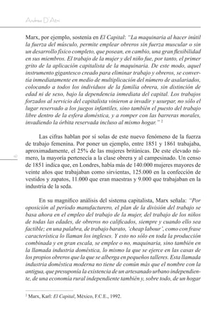 42
Andrea D’Atri
Marx, por ejemplo, sostenía en El Capital: “La maquinaria al hacer inútil
la fuerza del músculo, permite emplear obreros sin fuerza muscular o sin
un desarrollo físico completo, que posean, en cambio, una gran flexibilidad
en sus miembros. El trabajo de la mujer y del niño fue, por tanto, el primer
grito de la aplicación capitalista de la maquinaria. De este modo, aquel
instrumento gigantesco creado para eliminar trabajo y obreros, se conver-
tía inmediatamente en medio de multiplicación del número de asalariados,
colocando a todos los individuos de la familia obrera, sin distinción de
edad ni de sexo, bajo la dependencia inmediata del capital. Los trabajos
forzados al servicio del capitalista vinieron a invadir y usurpar, no sólo el
lugar reservado a los juegos infantiles, sino también el puesto del trabajo
libre dentro de la esfera doméstica, y a romper con las barreras morales,
invadiendo la órbita reservada incluso al mismo hogar.” 2
Las cifras hablan por sí solas de este nuevo fenómeno de la fuerza
de trabajo femenina. Por poner un ejemplo, entre 1851 y 1861 trabajaba,
aproximadamente, el 25% de las mujeres británicas. De este elevado nú-
mero, la mayoría pertenecía a la clase obrera y al campesinado. Un censo
de 1851 indica que, en Londres, había más de 140.000 mujeres mayores de
veinte años que trabajaban como sirvientas, 125.000 en la confección de
vestidos y zapatos, 11.000 que eran maestras y 9.000 que trabajaban en la
industria de la seda.
En su magnífico análisis del sistema capitalista, Marx señala: “Por
oposición al período manufacturero, el plan de la división del trabajo se
basa ahora en el empleo del trabajo de la mujer, del trabajo de los niños
de todas las edades, de obreros no calificados, siempre y cuando ello sea
factible; en una palabra, de trabajo barato, ‘cheap labour’, como con frase
característica lo llaman los ingleses. Y esto no sólo en toda la producción
combinada y en gran escala, se emplee o no, maquinaria, sino también en
la llamada industria doméstica, lo mismo la que se ejerce en las casas de
los propios obreros que la que se alberga en pequeños talleres. Esta llamada
industria doméstica moderna no tiene de común más que el nombre con la
antigua, que presuponía la existencia de un artesanado urbano independien-
te, de una economía rural independiente también y, sobre todo, de un hogar
2
Marx, Karl: El Capital, México, F.C.E., 1992.
 