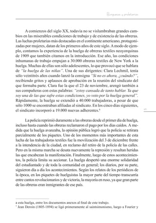 45
Burguesas y proletarias
A comienzos del siglo XX, todavía no se vislumbraban grandes cam-
bios en las miserables condiciones de trabajo y de existencia de las obreras.
Las luchas proletarias más destacadas en el continente americano, protagoni-
zadas por mujeres, datan de los primeros años de este siglo.Amodo de ejem-
plo, contamos la experiencia de la huelga de obreras textiles neoyorquinas
de 1909 que también citamos en la introducción. Ese año, las condiciones
inhumanas de trabajo empujan a 30.000 obreras textiles de New York a la
huelga. Muchas de ellas son sólo adolescentes, lo que provocó que se hablara
de “la huelga de las niñas”. Una de sus dirigentes: Clara Lechmil, tenía
sólo veintitrés años cuando lanzó la consigna “Si no es ahora, ¿cuándo?”,
recibiendo gritos y aplausos de aprobación en la reunión del sindicato del
que formaba parte. Clara fue la que el 23 de noviembre, arengó también a
sus compañeras con estas palabras: “estoy cansada de tanto hablar. Ya que
soy una de las que sufre estas condiciones, yo voto por la huelga general”.
Rápidamente, la huelga se extendió a 40.000 trabajadoras, a pesar de que
sólo 1000 se encontraban afiliadas al sindicato. En los cinco días siguientes,
el sindicato incorporó a 19.000 nuevas adherentes.6
Lapolicíareprimióduramentealasobrerasdesdeelprimerdíadehuelga,
incluso hasta cuando las obreras reclamaron el pago por los días caídos. A me-
dida que la huelga avanzaba, la opinión pública logró que la policía se retirara
parcialmente de los piquetes. Uno de los momentos más importantes de esta
lucha de las trabajadoras textiles fue la movilización del 3 de diciembre frente
a la intendencia de la ciudad, en reclamo del retiro de la policía de las calles.
Pero en la misma marcha se desata nuevamente la represión y resultan heridas
las que encabezan la manifestación. Finalmente, luego de estos acontecimien-
tos, la policía limita su accionar. La huelga despertó una enorme solidaridad
del estudiantado y de toda la comunidad en general; los diarios, por su parte,
siguieron día a día los acontecimientos. Según los relatos de los periódicos de
la época, en los piquetes de huelguistas la mayor parte del tiempo transcurría
entre cantos revolucionarios y de victoria, la mayoría en ruso, ya que gran parte
de las obreras eran inmigrantes de ese país.
a esta huelga, entre los documentos anexos al final de este trabajo.
7
Jean Deroin (1805-1894) se ligó primeramente al saintsimonismo, luego a Fourier y
 