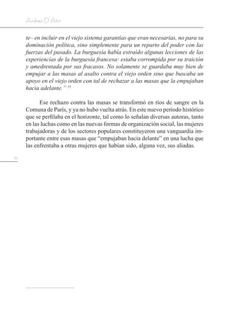 52
Andrea D’Atri
te– en incluir en el viejo sistema garantías que eran necesarias, no para su
dominación política, sino simplemente para un reparto del poder con las
fuerzas del pasado. La burguesía había extraído algunas lecciones de las
experiencias de la burguesía francesa: estaba corrompida por su traición
y amedrentada por sus fracasos. No solamente se guardaba muy bien de
empujar a las masas al asalto contra el viejo orden sino que buscaba un
apoyo en el viejo orden con tal de rechazar a las masas que la empujaban
hacia adelante.” 15
Ese rechazo contra las masas se transformó en ríos de sangre en la
Comuna de París, y ya no hubo vuelta atrás. En este nuevo período histórico
que se perfilaba en el horizonte, tal como lo señalan diversas autoras, tanto
en las luchas como en las nuevas formas de organización social, las mujeres
trabajadoras y de los sectores populares constituyeron una vanguardia im-
portante entre esas masas que “empujaban hacia delante” en una lucha que
las enfrentaba a otras mujeres que habían sido, alguna vez, sus aliadas.
 