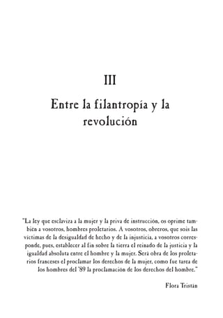 “La ley que esclaviza a la mujer y la priva de instrucción, os oprime tam-
bién a vosotros, hombres proletarios. A vosotros, obreros, que sois las
víctimas de la desigualdad de hecho y de la injusticia, a vosotros corres-
ponde, pues, establecer al fin sobre la tierra el reinado de la justicia y la
igualdad absoluta entre el hombre y la mujer. Será obra de los proleta-
rios franceses el proclamar los derechos de la mujer, como fue tarea de
los hombres del ’89 la proclamación de los derechos del hombre.”
Flora Tristán
III
Entre la filantropía y la
revolución
 
