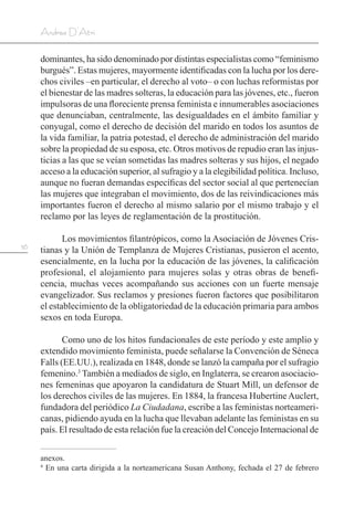 56
Andrea D’Atri
dominantes, ha sido denominado por distintas especialistas como “feminismo
burgués”. Estas mujeres, mayormente identificadas con la lucha por los dere-
chos civiles –en particular, el derecho al voto– o con luchas reformistas por
el bienestar de las madres solteras, la educación para las jóvenes, etc., fueron
impulsoras de una floreciente prensa feminista e innumerables asociaciones
que denunciaban, centralmente, las desigualdades en el ámbito familiar y
conyugal, como el derecho de decisión del marido en todos los asuntos de
la vida familiar, la patria potestad, el derecho de administración del marido
sobre la propiedad de su esposa, etc. Otros motivos de repudio eran las injus-
ticias a las que se veían sometidas las madres solteras y sus hijos, el negado
acceso a la educación superior, al sufragio y a la elegibilidad política. Incluso,
aunque no fueran demandas específicas del sector social al que pertenecían
las mujeres que integraban el movimiento, dos de las reivindicaciones más
importantes fueron el derecho al mismo salario por el mismo trabajo y el
reclamo por las leyes de reglamentación de la prostitución.
Los movimientos filantrópicos, como la Asociación de Jóvenes Cris-
tianas y la Unión de Templanza de Mujeres Cristianas, pusieron el acento,
esencialmente, en la lucha por la educación de las jóvenes, la calificación
profesional, el alojamiento para mujeres solas y otras obras de benefi-
cencia, muchas veces acompañando sus acciones con un fuerte mensaje
evangelizador. Sus reclamos y presiones fueron factores que posibilitaron
el establecimiento de la obligatoriedad de la educación primaria para ambos
sexos en toda Europa.
Como uno de los hitos fundacionales de este período y este amplio y
extendido movimiento feminista, puede señalarse la Convención de Séneca
Falls (EE.UU.), realizada en 1848, donde se lanzó la campaña por el sufragio
femenino.3
También a mediados de siglo, en Inglaterra, se crearon asociacio-
nes femeninas que apoyaron la candidatura de Stuart Mill, un defensor de
los derechos civiles de las mujeres. En 1884, la francesa Hubertine Auclert,
fundadora del periódico La Ciudadana, escribe a las feministas norteameri-
canas, pidiendo ayuda en la lucha que llevaban adelante las feministas en su
país. El resultado de esta relación fue la creación del Concejo Internacional de
anexos.
4
En una carta dirigida a la norteamericana Susan Anthony, fechada el 27 de febrero
 
