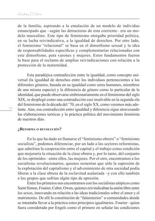 58
Andrea D’Atri
de la familia, aspirando a la emulación de un modelo de individuo
emancipado que –según las detractoras de esta corriente– era un mo-
delo masculino. Este tipo de feminismo otorgaba prioridad política,
en su lucha reivindicativa, a la igualdad de derechos. Por otro lado,
el feminismo “relacional” se basa en el dimorfismo sexual y la idea
de responsabilidades específicas y complementarias relacionadas con
este dimorfismo, para varones y mujeres. Estos fundamentos fueron
la base para el reclamo de amplias reivindicaciones con relación a la
protección de la maternidad.
Esta paradójica contradicción entre la igualdad, como concepto uni-
versal (la igualdad de derechos entre los individuos pertenecientes a los
diferentes géneros, basada en su igualdad como seres humanos, miembros
de una misma especie) y la diferencia de género como lo particular de la
identidad, que puede observarse embrionariamente en el feminismo del siglo
XIX, se desplegó como una contradicción casi insalvable en la segunda ola
del feminismo de la década del ’70, en el siglo XX, como veremos más ade-
lante. Aún, esa contradicción entre igualdad y diferencia sigue atravesando
las elaboraciones teóricas y la práctica política del movimiento feminista
de nuestros días.
¿Reforma o revolución?
En lo que ha dado en llamarse el “feminismo obrero” o “feminismo
socialista”, podemos diferenciar, por un lado a los sectores reformistas,
que admitían la cooperación entre el capital y el trabajo como condición
que mejoraría la situación de la clase obrera y, por lo tanto, del conjunto
de los oprimidos –entre ellos, las mujeres. Por el otro, encontramos a los
socialistas revolucionarios, quienes sostenían que sólo la supresión de
la explotación del capitalismo y el advenimiento de otra sociedad podía
liberar a la clase obrera de la esclavitud asalariada –y con ello también
a los grupos que sufrían algún tipo de opresión.
Entre los primeros nos encontramos con los socialistas utópicos como
Saint Simon, Fourier, Cabet, Owen, quienes reivindicaban la unión libre entre
los sexos, innovando en relación a las ideas tradicionales sobre el amor y el
matrimonio. De allí la constitución de “falansterios” o comunidades donde
se intentaba llevar a la práctica estos principios igualitarios. Fourier –quien
fuera considerado por Engels como el primero en señalar las condiciones
 