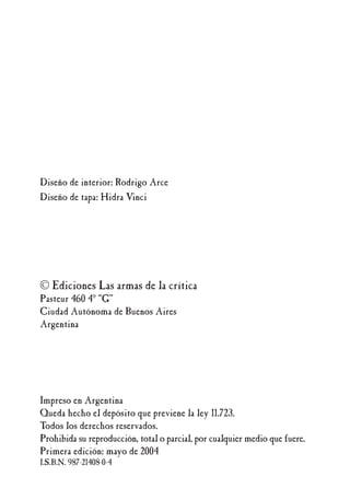 Diseño de interior: Rodrigo Arce
Diseño de tapa: Hidra Vinci
© Ediciones Las armas de la crítica
Pasteur 460 4º “G”
Ciudad Autónoma de Buenos Aires
Argentina
Impreso en Argentina
Queda hecho el depósito que previene la ley 11.723.
Todos los derechos reservados.
Prohibida su reproducción, total o parcial, por cualquier medio que fuere.
Primera edición: mayo de 2004
I.S.B.N. 987-21408-0-4
 
