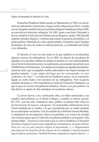 68
Andrea D’Atri
Gales reclamando el derecho al voto.
Emmeline Pankhurst había nacido en Manchester en 1858, en una fa-
milia de industriales reformistas y luego recibió educación en París. Casada
con un abogado miembro de una sociedad sufragista fundada por Stuart Mill,
se convirtió en feminista sufragista. En 1903, junto a sus hijas Christabel y
Sylvia, fundó la Unión Social y Política de las Mujeres y desde 1905 decidió
emplear métodos ilegales y violentos para atraer la atención del público y el
poder político. Detenida en varias oportunidades, Emmeline inició huelgas
de hambre, de sed y de sueño en señal de protesta, y se defendió sola frente
a los tribunales.
El derecho al voto era una lucha en la que también se involucraban
algunos sectores de trabajadoras. Ya en 1901, las obreras de una planta de
algodón en Lancashire habían levantado el derecho al voto relacionándolo
con el fin de la discriminación y la explotación, presentando un petitorio con
29.000 firmas al Parlamento. Los dueños de la planta de algodón declaraban,
mientras tanto, que no pagaban sueldos adecuados a las mujeres porque no
querían tentarlas “a que salgan del lugar que les correspondía, en casa
cuidando a los hijos”. La lucha de las Pankhurst estuvo, en un comienzo,
ligada en cierto modo a los reclamos de las trabajadoras. Pero la guerra
mundial desatada en 1914 transformó la lucha de Emmeline Pankhurst, ya
que se puso al servicio del gobierno británico. Frente a ese giro político, su
hija Sylvia se aparta de ella uniéndose al socialismo obrero.
La joven Sylvia, a los veinticuatro años, ya había renunciado a sus
estudios universitarios en el Royal College y cumplía su primer arresto.
En 1911, con tan sólo veintinueve años, publica su primer libro Historia
del movimiento de mujeres sufragistas. Ya comenzaba a diferenciarse de la
Unión fundada por su madre, a la que consideraba que se estaba alejando
de sus principios socialistas. Con el estallido de la Primera Guerra Mundial,
se ahondaron las divergencias: Sylvia era pacifista y no estuvo de acuerdo
con el fuerte apoyo que la Unión dio al gobierno británico en la guerra. Ella
misma señala: “Cuando leí el periódico que la señora Pankhurst y Christabel
llevaban a Inglaterra para una campaña de reclutamiento, me puse a llorar.
Para mí, eso era una traición trágica al movimiento. (...). Organizamos
una Liga por los derechos de las esposas de los soldados y marineros para
lograr mejores pensiones. También hicimos campaña por igual salario (...).
 