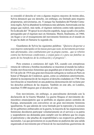 70
Andrea D’Atri
se extendió el derecho al voto a algunas mujeres mayores de treinta años,
Sylvia denunció que ese derecho, sin embargo, era limitado para mujeres
propietarias, universitarias, etc. Y aunque fue fundadora del Partido Comu-
nista inglés, Sylvia abandonó la militancia más adelante, horrorizada con las
purgas que realizó, más tarde, el régimen stalinista contra toda oposición.
En la década del ’30 apoyó la revolución española, luego ayudó a los judíos
perseguidos por el régimen nazi en Alemania. Murió, finalmente, en 1960,
sin llegar a ver el resurgimiento del movimiento feminista en el mundo en
lo que ha dado en llamarse la segunda ola.
Guardamos de Sylvia las siguientes palabras: “Quisiera despertar a
esas mujeres sumergidas en las masas para que sean, no meramente personas
más afortunadas, sino combatientes por su propia cuenta... que se rebelen
contra las horrorosas condiciones, y exijan para sí y para sus familias su
parte de los beneficios de la civilización y el progreso”.
Pero estamos a comienzos del siglo XX, cuando con estrepitosas
roturas de vidrieras y bombas incendiarias se muestran al mundo las radica-
lizadas movilizaciones femeninas que pugnaban por el derecho al sufragio.
El 5 de julio de 1914 una gran movilización sufragista se realiza en París en
honor al Marqués de Condorcet, quien, como ya señalamos anteriormente,
planteó la incorporación de las mujeres al derecho ciudadano en 1790. Esta
movilización se transformó en una poderosa demostración del reclamo por
los derechos políticos de las mujeres. También en este año, en Londres,
marchan 53.000 mujeres por el derecho al voto.
Este movimiento, sin embargo, es parcialmente derrotado con la
declaración de la Guerra Mundial. La guerra bloquea el movimiento de-
mocrático emancipatorio que se perfilaba en algunos países centrales de
Europa, amenazando con convertirse en un gran movimiento feminista
igualitarista. Es que además de verse limitado por la represión y la censura
de los gobiernos embarcados en la guerra, la mayoría de las organizaciones
feministas decidieron participar voluntariamente en el servicio a su patria
y suspendieron sus demandas para cumplir con los deberes que les exigía
el patriotismo y dar pruebas de respetabilidad a sus respectivos gobiernos
nacionales. Las que persistieron en su pacifismo no pudieron dar una salida
organizada al movimiento por el boicot de los nacionalistas guerreristas de
 
