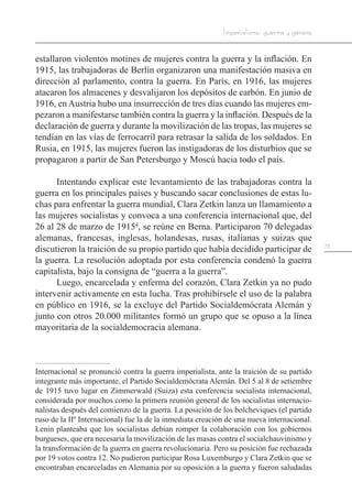73
Imperialismo, guerra y género
estallaron violentos motines de mujeres contra la guerra y la inflación. En
1915, las trabajadoras de Berlín organizaron una manifestación masiva en
dirección al parlamento, contra la guerra. En París, en 1916, las mujeres
atacaron los almacenes y desvalijaron los depósitos de carbón. En junio de
1916, en Austria hubo una insurrección de tres días cuando las mujeres em-
pezaron a manifestarse también contra la guerra y la inflación. Después de la
declaración de guerra y durante la movilización de las tropas, las mujeres se
tendían en las vías de ferrocarril para retrasar la salida de los soldados. En
Rusia, en 1915, las mujeres fueron las instigadoras de los disturbios que se
propagaron a partir de San Petersburgo y Moscú hacia todo el país.
Intentando explicar este levantamiento de las trabajadoras contra la
guerra en los principales países y buscando sacar conclusiones de estas lu-
chas para enfrentar la guerra mundial, Clara Zetkin lanza un llamamiento a
las mujeres socialistas y convoca a una conferencia internacional que, del
26 al 28 de marzo de 19154
, se reúne en Berna. Participaron 70 delegadas
alemanas, francesas, inglesas, holandesas, rusas, italianas y suizas que
discutieron la traición de su propio partido que había decidido participar de
la guerra. La resolución adoptada por esta conferencia condenó la guerra
capitalista, bajo la consigna de “guerra a la guerra”.
Luego, encarcelada y enferma del corazón, Clara Zetkin ya no pudo
intervenir activamente en esta lucha. Tras prohibírsele el uso de la palabra
en público en 1916, se la excluye del Partido Socialdemócrata Alemán y
junto con otros 20.000 militantes formó un grupo que se opuso a la línea
mayoritaria de la socialdemocracia alemana.
Internacional se pronunció contra la guerra imperialista, ante la traición de su partido
integrante más importante, el Partido Socialdemócrata Alemán. Del 5 al 8 de setiembre
de 1915 tuvo lugar en Zimmerwald (Suiza) esta conferencia socialista internacional,
considerada por muchos como la primera reunión general de los socialistas internacio-
nalistas después del comienzo de la guerra. La posición de los bolcheviques (el partido
ruso de la IIº Internacional) fue la de la inmediata creación de una nueva internacional.
Lenin planteaba que los socialistas debían romper la colaboración con los gobiernos
burgueses, que era necesaria la movilización de las masas contra el socialchauvinismo y
la transformación de la guerra en guerra revolucionaria. Pero su posición fue rechazada
por 19 votos contra 12. No pudieron participar Rosa Luxemburgo y Clara Zetkin que se
encontraban encarceladas en Alemania por su oposición a la guerra y fueron saludadas
 