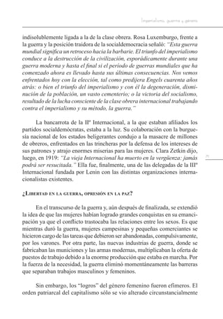 75
Imperialismo, guerra y género
indisolublemente ligada a la de la clase obrera. Rosa Luxemburgo, frente a
la guerra y la posición traidora de la socialdemocracia señaló: “Esta guerra
mundial significa un retroceso hacia la barbarie. El triunfo del imperialismo
conduce a la destrucción de la civilización, esporádicamente durante una
guerra moderna y hasta el final si el período de guerras mundiales que ha
comenzado ahora es llevado hasta sus últimas consecuencias. Nos vemos
enfrentados hoy con la elección, tal como predijera Engels cuarenta años
atrás: o bien el triunfo del imperialismo y con él la degeneración, dismi-
nución de la población, un vasto cementerio; o la victoria del socialismo,
resultado de la lucha consciente de la clase obrera internacional trabajando
contra el imperialismo y su método, la guerra.”
La bancarrota de la IIº Internacional, a la que estaban afiliados los
partidos socialdemócratas, estaba a la luz. Su colaboración con la burgue-
sía nacional de los estados beligerantes condujo a la masacre de millones
de obreros, enfrentados en las trincheras por la defensa de los intereses de
sus patrones y atrajo enormes miserias para las mujeres. Clara Zetkin dijo,
luego, en 1919: “La vieja Internacional ha muerto en la vergüenza: jamás
podrá ser resucitada.” Ella fue, finalmente, una de las delegadas de la IIIº
Internacional fundada por Lenin con las distintas organizaciones interna-
cionalistas existentes.
¿Libertad en la guerra, opresión en la paz?
En el transcurso de la guerra y, aún después de finalizada, se extendió
la idea de que las mujeres habían logrado grandes conquistas en su emanci-
pación ya que el conflicto trastocaba las relaciones entre los sexos. Es que
mientras duró la guerra, mujeres campesinas y pequeñas comerciantes se
hicieron cargo de las tareas que debieron ser abandonadas, compulsivamente,
por los varones. Por otra parte, las nuevas industrias de guerra, donde se
fabricaban las municiones y las armas modernas, multiplicaban la oferta de
puestos de trabajo debido a la enorme producción que estaba en marcha. Por
la fuerza de la necesidad, la guerra eliminó momentáneamente las barreras
que separaban trabajos masculinos y femeninos.
Sin embargo, los “logros” del género femenino fueron efímeros. El
orden patriarcal del capitalismo sólo se vio alterado circunstancialmente
 