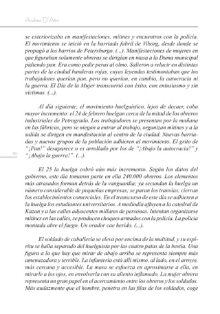 86
Andrea D’Atri
se exteriorizaba en manifestaciones, mítines y encuentros con la policía.
El movimiento se inició en la barriada fabril de Viborg, desde donde se
propagó a los barrios de Petersburgo. (...). Manifestaciones de mujeres en
que figuraban solamente obreras se dirigían en masa a la Duma municipal
pidiendo pan. Era como pedir peras al olmo. Salieron a relucir en distintas
partes de la ciudad banderas rojas, cuyas leyendas testimoniaban que los
trabajadores querían pan, pero no querían, en cambio, la autocracia ni
la guerra. El Día de la Mujer transcurrió con éxito, con entusiasmo y sin
víctimas. (...).
Al día siguiente, el movimiento huelguístico, lejos de decaer, coba
mayor incremento: el 24 de febrero huelgan cerca de la mitad de los obreros
industriales de Petrogrado. Los trabajadores se presentan por la mañana
en las fábricas, pero se niegan a entrar al trabajo, organizan mítines y a la
salida se dirigen en manifestación al centro de la ciudad. Nuevas barria-
das y nuevos grupos de la población adhieren al movimiento. El grito de
“¡Pan!” desaparece o es arrollado por los de “¡Abajo la autocracia!” y
“¡Abajo la guerra!”. (...).
El 25 la huelga cobró aún más incremento. Según los datos del
gobierno, este día tomaron parte en ella 240.000 obreros. Los elementos
más atrasados forman detrás de la vanguardia; ya secundan la huelga un
número considerable de pequeñas empresas; se paran los tranvías, cierran
los establecimientos comerciales. En el transcurso de este día se adhieren a
la huelga los estudiantes universitarios. A mediodía afluyen a la catedral de
Kazan y a las calles adyacentes millares de personas. Intentan organizarse
mítines en las calles, se producen choques armados con la policía. La policía
montada abre el fuego. Un orador cae herido. (...).
El soldado de caballería se eleva por encima de la multitud, y su espí-
ritu se halla separado del huelguista por las cuatro patas de la bestia. Una
figura a la que hay que mirar de abajo arriba se representa siempre más
amenazadora y terrible. La infantería está allí mismo, al lado, en el arroyo,
más cercana y accesible. La masa se esfuerza en aproximarse a ella, en
mirarle a los ojos, en envolverla con su aliento inflamado. La mujer obrera
representa un gran papel en el acercamiento entre los obreros y los soldados.
Más audazmente que el hombre, penetra en las filas de los soldados, coge
 