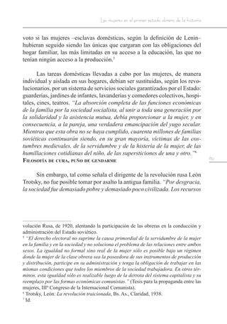 89
Las mujeres en el primer estado obrero de la historia
voto si las mujeres –esclavas domésticas, según la definición de Lenin–
hubieran seguido siendo las únicas que cargaran con las obligaciones del
hogar familiar, las más limitadas en su acceso a la educación, las que no
tenían ningún acceso a la producción.5
Las tareas domésticas llevadas a cabo por las mujeres, de manera
individual y aislada en sus hogares, debían ser sustituidas, según los revo-
lucionarios, por un sistema de servicios sociales garantizados por el Estado:
guarderías, jardines de infantes, lavanderías y comedores colectivos, hospi-
tales, cines, teatros. “La absorción completa de las funciones económicas
de la familia por la sociedad socialista, al unir a toda una generación por
la solidaridad y la asistencia mutua, debía proporcionar a la mujer, y en
consecuencia, a la pareja, una verdadera emancipación del yugo secular.
Mientras que esta obra no se haya cumplido, cuarenta millones de familias
soviéticas continuarán siendo, en su gran mayoría, víctimas de las cos-
tumbres medievales, de la servidumbre y de la histeria de la mujer, de las
humillaciones cotidianas del niño, de las supersticiones de una y otro.”6
Filosofía de cura, puño de gendarme
Sin embargo, tal como señala el dirigente de la revolución rusa León
Trotsky, no fue posible tomar por asalto la antigua familia. “Por desgracia,
la sociedad fue demasiado pobre y demasiado poco civilizada. Los recursos
volución Rusa, de 1920, alentando la participación de las obreras en la conducción y
administración del Estado soviético.
5
“El derecho electoral no suprime la causa primordial de la servidumbre de la mujer
en la familia y en la sociedad y no soluciona el problema de las relaciones entre ambos
sexos. La igualdad no formal sino real de la mujer sólo es posible bajo un régimen
donde la mujer de la clase obrera sea la poseedora de sus instrumentos de producción
y distribución, participe en su administración y tenga la obligación de trabajar en las
mismas condiciones que todos los miembros de la sociedad trabajadora. En otros tér-
minos, esta igualdad sólo es realizable luego de la derrota del sistema capitalista y su
reemplazo por las formas económicas comunistas.” (Tesis para la propaganda entre las
mujeres, IIIº Congreso de la Internacional Comunista).
6
Trotsky, León: La revolución traicionada, Bs. As., Claridad, 1938.
7
Id.
 