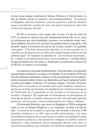 96
Andrea D’Atri
las dos viejas amigas trotskistas de Tatiana, Smirnova y Varchavskaia. La
hija de Tatiana escribe en relación a estos acontecimientos: “Se juntaron
en Magadan, todos los trotskistas, todos los opositores, todos los hombres
capaces de defender su punto de vista y de oponer su punto de vista al de
la dirección suprema del país.”
De allí la enviaron a otro campo más al norte. Un día de otoño de
1937, un convoy se detiene cerca del campamento donde ella vivía y, entre
los prisioneros que eran trasladados, reconoce a un trotskista amigo suyo.
Quiso hablarle a través de las rejas pero un guardia trató de empujarla y ella
protestó. Según el testimonio de una de sus vecinas, insultó a los guardias
a los gritos: “¡Fascistas, mercenarios fascistas, yo sé que su poder no se
escatima ni a las mujeres ni a los niños, pero pronto llegará el fin de vuestra
arbitrariedad!” El veredicto le reprocha ser “una trotskista desarmada”,
de “establecer sistemáticamente lazos con los trotskistas”, de haber hecho
huelga de hambre por seis meses y, finalmente, la conferencia especial de
la NKVD, la condena a ser fusilada.
Lasentenciaesejecutadainmediatamente.Unosdíasantes,laconferencia
especial había condenado a su amigo a ser fusilado. El era el número 49 de una
lista de trotskistas condenados a muerte ese día por participar de una manifes-
tación de protesta contra el trato a los deportados, por hacer huelga de hambre
y realizar actividades “trotskistas”. El veredicto estipula: “Poliakov Benjamín
Moiseevitch es acusado de ser miembro del comité trotskista contrarrevo-
lucionario, de haber participado en la manifestación contrarrevolucionaria
de Vladivostok. Es el organizador de una revuelta en el transcurso de su
traslado a Nagaievo. Ha organizado el reclutamiento de participantes de
la huelga de hambre y él mismo tomó parte de ella. Ha redactado y firmado
petitorios y declaraciones contrarrevolucionarias. Se rehúsa a trabajar.”
El historiador Birioukov, que estuvo en Magadan en 1990 investigando
sobre el caso de Tatiana Miagkova y sus camaradas, escribió a la hija de
ésta: “La historia de la manera en que han sido enviados a Kolyma 6.000
detenidos trotskistas (y no 200, como escribí anteriormente), y de cómo
estos últimos intentaron hacer justicia para sí mismos (reclamando el status
de prisioneros políticos), cómo intentaron continuar su combate contra el
stalinismo y cómo, finalmente, fueron aniquilados durante estos años, es
una historia grandiosa, que contrasta con el fondo de tragedia nacional de
 