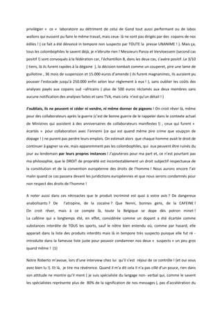 privilégier « ce « laboratoire au détriment de celui de Gand tout aussi performant ou de labos 
wallons qui eussent pu faire le même travail, mais ceux- là ne sont pas dirigés par des copains de nos 
édiles ! ( ce fait a été dénoncé in tempore non suspecto par TOUTE la presse UNANIME ! ). Mais ça, 
tous les colombophiles le savent déjà, je n’ébruite rien ! Messieurs Panza et Vervloessem (second cas 
positif !) sont convoqués à la fédération car, l’échantillon B, dans les deux cas, s’avère positif. Le 3/10 
( tiens, là ils furent rapides à la dégaine ), la décision tombait comme un couperet, pire une lame de 
guillotine , 36 mois de suspension et 15.000 euros d’amende ( ils furent magnanimes, ils auraient pu 
pousser l’estocade jusqu’à 250.000 enfin selon leur règlement à eux ! ), sans oublier les coûts des 
analyses payés aux copains sud –africains ( plus de 500 euros réclamés aux deux membres sans 
aucune notification des analyses faites et sans TVA, mais cela n’est qu’un détail ! ) 
J’oubliais, ils ne peuvent ni céder ni vendre, ni même donner de pigeons ! On croit rêver là, même 
pour des collaborateurs après la guerre (c’est de bonne guerre de le rappeler dans le contexte actuel 
de Ministres qui assistent à des anniversaires de collaborateurs manifestes !) , ceux qui furent « 
écartés » pour collaboration avec l’ennemi (ce qui est quand même pire crime que soupçon de 
dopage ! ) ne purent pas perdre leurs emplois. On estimait alors que chaque homme avait le droit de 
continuer à gagner sa vie, mais apparemment pas les colombophiles, qui eux peuvent être ruinés du 
jour au lendemain par leurs propres instances ! J’ajouterais pour ma part et, ce n’est pourtant pas 
ma philosophie, que le DROIT de propriété est incontestablement un droit subjectif respectueux de 
la constitution et de la convention européenne des droits de l’homme ! Nous aurons encore l’air 
malin quand ce cas passera devant les juridictions européennes et que nous serons condamnés pour 
non respect des droits de l’homme ! 
A noter aussi dans ces rétroactes que le produit incriminé est quoi à votre avis ? De dangereux 
anabolisants ? De l’atropine, de la cocaïne ? Que Nenni, bonnes gens, de la CAFEINE ! 
On croit rêver, mais à ce compte là, toute la Belgique se dope dès potron minet ! 
La caféine qui a longtemps été, en effet, considérée comme un dopant a été écartée comme 
substances interdite de TOUS les sports, sauf le nôtre bien entendu où, comme par hasard, elle 
apparait dans la liste des produits interdits mais là in tempore très suspecto puisque elle fut ré - 
introduite dans la fameuse liste juste pour pouvoir condamner nos deux « suspects » un peu gros 
quand même ! (1) 
Notre Roberto m’avoue, lors d’une interview chez lui qu’il s’est réjoui de ce contrôle ! (et oui vous 
avez bien lu !). Et là, je tire ma révérence. Quand il m’a dit cela il n’a pas cillé d’un pouce, rien dans 
son attitude ne montre qu’il ment ( je suis spécialiste du langage non- verbal qui, comme le savent 
les spécialistes représente plus de 80% de la signification de nos messages ), pas d’accélération du 
 
