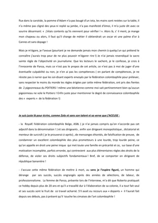 flux dans la carotide, la pomme d’Adam n’a pas bougé d’un iota, les mains sont restées sur la table, il 
n’a même pas cligné des yeux ni replié sa jambe, n’a pas manifesté d’émoi, il m’a juste dit avec ce 
sourire désarmant: « j’étais contents qu’ils viennent pour vérifier ! ». Alors là, s’ il ment, je mange 
mon chapeau ou alors, il faut qu’il change de métier il obtiendrait un oscar et une palme d’or à 
Cannes et sans dopage ! 
Mais je m’égare, je l’avoue (pourtant je ne demande jamais mon chemin à quelqu’un qui prétend le 
connaître j’aurais trop peur de ne plus pouvoir m’égarer rire !) Je n’ai jamais revendiqué la sacro 
sainte règle de l’objectivité en journalisme. Que les lecteurs le sachent, je le confesse, je crois à 
l’innocente de Panza, mais ce n’est pas le propos de cet article, ce n’est pas à moi de juger d’une 
éventuelle culpabilité ou non, je n’en ai pas les compétences ( en parlant de compétences, je ne 
résiste pas à narrer que les soi-disant experts envoyés par la fédération colombophile pour prélever, 
sans respecter le moins du monde les règles érigées par cette même fédération, ont pris des fientes 
de 2 pigeonneaux du POITIERS ! même une béotienne comme moi sait pertinemment bien qu’aucun 
pigeonneau ne vole le Poitiers ! Enfin juste pour mentionner le degré de connaissance colombophile 
des « experts » de la fédération !) 
Je suis juste là pour écrire, comme Zola et sans son talent ni sa verve que j’ACCUSE : 
- la RoyalE Fédération colombophile Belge, ASBL ( je n’ai jamais compris qu’on n’accorde pas cet 
adjectif dans la dénomination ! ) et ses dirigeants , enfin son dirigeant monopolistique , dictatorial et 
menteur de surcroît ( je le prouverai ci-après) , de mensonges éhontés, de falsification de preuve, de 
condamner un excellent colombophile des plus prometteurs à une lourde, trop lourde peine, ce 
qu’on appelle en droit une peine inique qui met toute une famille en précarité et ce, sur base d’une 
motivation incomplète, parfois erronée, qui contrevient aux plus élémentaires règles des droits de la 
défense, de violer ses droits subjectifs fondamentaux ! Bref, de se comporter en dirigeant de 
république bananière ! 
- J’accuse cette même fédération de mettre à mort, au sens je l’espère figuré, un homme qui 
dérange par ses succès, succès engrangés après des années de sélections, de labeur, de 
professionnalisme. La femme de Panza, présente lors de l’interview, m’a dit que Roberto pratiquait 
ce hobby depuis plus de 20 ans et qu’il a travaillé dur à l’élaboration de sa colonie, il a tout fait seul 
et ses succès sont le fruit de ce travail acharné. S’il avait eu recours aux « dopants » il l’aurait fait 
depuis ses débuts, pas à présent qu’il touche les cimaises de l’art colombophile ! 
 