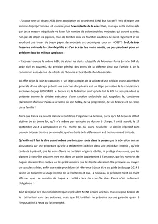 - J’accuse une soi- disant ASBL (une association qui se prétend SANS but lucratif ! rire), d’exiger une 
somme disproportionnée et usuraire pour l’exemplarité de la coercition, mais que cette même asbl 
par cette mesure inéquitable va faire fuir nombre de colombophiles modestes qui auront crainte, 
non pas de doper les pigeons, mais de tomber sous les fourches caudines de pareil règlement et ne 
voudront pas risquer de devoir payer des montants astronomiques pour un HOBBY ! Bref, de tuer 
l’essence même de la colombophilie et d’en écarter les moins nantis, un peu paradoxal pour un 
président issu des milieux syndicaux ! 
- J’accuse toujours la même ASBL de violer les droits subjectifs de Monsieur Panza (article 544 du 
code civil et suivants), du principe général des droits de la défense ainsi que l’article 8 de la 
convention européenne des droits de l’homme et des libertés fondamentales. 
En effet selon la cour de cassation: « un litige à propos de la validité d’une décision d’une assemblée 
générale d’une asbl qui prévoit une sanction disciplinaire est un litige qui relève de la compétence 
exclusive du juge JUDICIAIRE ». Encore ici, la fédération croit qu’elle fait la LOI ! et son président se 
présente comme le sinistre exécuteur d’une sanction unilatérale qui, rappelons le, condamne 
clairement Monsieur Panza à la faillite de son hobby, de sa progression, de ses finances et de celles 
de sa famille ! 
Alors que Panza n’a pas été dans les conditions d’organiser sa défense, parce qu’il fut depuis le début 
victime de sa bonne foi, qu’il n’a même pas eu accès au dossier à charge, il a été acculé, le 17 
septembre 2014, à comparaître et n’a même pas pu alors feuilleter le dossier répressif sans 
pouvoir déposer de note personnelle, que les droits de la défense ont été honteusement bafoués. 
Qu’enfin et il faut le dire quand même une fois pour toute dans la presse que la fédération axe ses 
accusations sur une procédure qu’elle a strictement codifiée dans une procédure interne , qu’elle 
conteste à présent, que les contrôleurs ne portaient ni gants stériles, ni protège chaussures, que les 
pigeons à contrôler devaient être mis dans un panier appartenant à l’amateur, que les numéros de 
bagues devaient être notées sur les prélèvements, que les fientes devaient être prélevées au moyen 
de spatules stériles, enfin que cette procédure fait référence à juste titre au guide de dopage 2014 à 
savoir un document à usage interne de la fédération et que, à nouveau, le président ment en osant 
affirmer que ce numéro de bague « oublié » lors du contrôle chez Panza n’est nullement 
obligatoire ! 
Tout ceci pour dire plus simplement que le président MENT encore une fois, mais cela plus besoin de 
le démontrer dans ces colonnes, mais que l’échantillon ne présente aucune garantie quant à 
l’imputabilité à Panza du fait reproché. 
 
