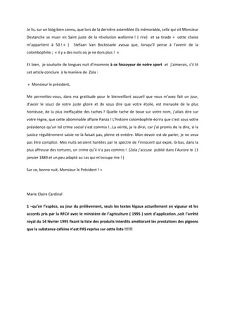 Je lis, sur un blog bien connu, que lors de la dernière assemblée (la mémorable, celle qui vit Monsieur 
Destanche se muer en Saint juste de la révolution wallonne ! ( rire) et sa tirade « cette chaise 
m’appartient à 50 ! » ) Stefaan Van Bockstaele avoua que, lorsqu’il pense à l’avenir de la 
colombophilie ; « il y a des nuits où je ne dors plus ! » 
Et bien, je souhaite de longues nuit d’insomnie à ce fossoyeur de notre sport et j’aimerais, s’il lit 
cet article conclure à la manière de Zola : 
« Monsieur le président, 
Me permettez-vous, dans ma gratitude pour le bienveillant accueil que vous m’avez fait un jour, 
d’avoir le souci de votre juste gloire et de vous dire que votre étoile, est menacée de la plus 
honteuse, de la plus ineffaçable des taches ? Quelle tache de boue sur votre nom, j’allais dire sur 
votre règne, que cette abominable affaire Panza ! L’histoire colombophile écrira que c’est sous votre 
présidence qu’un tel crime social s’est commis !...La vérité, je la dirai, car j’ai promis de la dire, si la 
justice régulièrement saisie ne la faisait pas, pleine et entière. Mon devoir est de parler, je ne veux 
pas être complice. Mes nuits seraient hantées par le spectre de l’innocent qui expie, là-bas, dans la 
plus affreuse des tortures, un crime qu’il n’a pas commis ! (Zola j’accuse publié dans l’Aurore le 13 
janvier 1889 et un peu adapté au cas qui m’occupe rire ! ) 
Sur ce, bonne nuit, Monsieur le Président ! » 
Marie Claire Cardinal 
1 –qu’en l’espèce, au jour du prélèvement, seuls les textes légaux actuellement en vigueur et les 
accords pris par la RFCV avec le ministère de l’agriculture ( 1995 ) sont d’application ,soit l’arrêté 
royal du 14 février 1995 fixant la liste des produits interdits améliorant les prestations des pigeons 
que la substance caféine n’est PAS reprise sur cette liste !!!!!! 
 