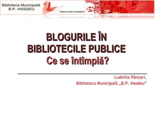 B LOGURILE  ÎN  BI BLIOTECIL E PUBLICE  Ce se întîmplă? Ludmila Pânzari, Biblioteca Municipală „B.P. Hasdeu” 