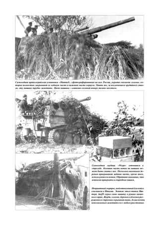 Самоходная артиллерийская установка «Hummel», сфотографированная на юге России, укрыта связками соломы, ко-
торые полностью закрывают ее ходовую часть и нижнюю часть корпуса. Опять же, зa исключением орудийного ство-
ла, эту машину трудно заметить. Цвет машины - оливково-зеленый поверх темно-желтого.
Самоходная гаубица «Wespe» готовится к
стрельбе. Большая часть веток на машине мо-
жет быть снята с нее. Несколько маленьких де-
ревьев прикрывают заднюю часть, кроме того,
используются и ветки. Обратите внимание, что
вешками прикрыты и снарядные ящики.
Неприятный сюрприз, подготовленный для войск
союзников в Италии. Экипаж этого танка Пан-
тера AusfD скрыл свою машину в руинах камен-
ного сарая. Жерди, солома, деревья и обломка раз-
рушенного строения скрывают танк, делая почти
невозможным заметить его с любого расстояния.
 