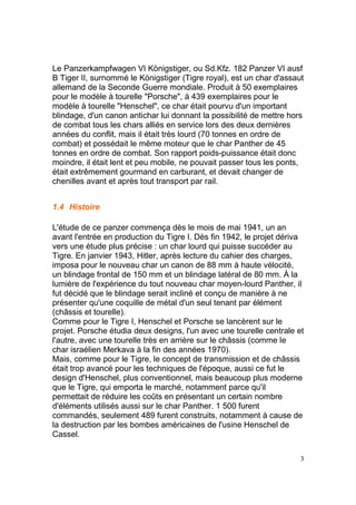 Le Panzerkampfwagen VI Königstiger, ou Sd.Kfz. 182 Panzer VI ausf
B Tiger II, surnommé le Königstiger (Tigre royal), est un char d'assaut
allemand de la Seconde Guerre mondiale. Produit à 50 exemplaires
pour le modèle à tourelle "Porsche", à 439 exemplaires pour le
modèle à tourelle "Henschel", ce char était pourvu d'un important
blindage, d'un canon antichar lui donnant la possibilité de mettre hors
de combat tous les chars alliés en service lors des deux dernières
années du conflit, mais il était très lourd (70 tonnes en ordre de
combat) et possédait le même moteur que le char Panther de 45
tonnes en ordre de combat. Son rapport poids-puissance était donc
moindre, il était lent et peu mobile, ne pouvait passer tous les ponts,
était extrêmement gourmand en carburant, et devait changer de
chenilles avant et après tout transport par rail.
1.4 Histoire
L'étude de ce panzer commença dès le mois de mai 1941, un an
avant l'entrée en production du Tigre I. Dès fin 1942, le projet dériva
vers une étude plus précise : un char lourd qui puisse succéder au
Tigre. En janvier 1943, Hitler, après lecture du cahier des charges,
imposa pour le nouveau char un canon de 88 mm à haute vélocité,
un blindage frontal de 150 mm et un blindage latéral de 80 mm. À la
lumière de l'expérience du tout nouveau char moyen-lourd Panther, il
fut décidé que le blindage serait incliné et conçu de manière à ne
présenter qu'une coquille de métal d'un seul tenant par élément
(châssis et tourelle).
Comme pour le Tigre I, Henschel et Porsche se lancèrent sur le
projet. Porsche étudia deux designs, l'un avec une tourelle centrale et
l'autre, avec une tourelle très en arrière sur le châssis (comme le
char israélien Merkava à la fin des années 1970).
Mais, comme pour le Tigre, le concept de transmission et de châssis
était trop avancé pour les techniques de l'époque, aussi ce fut le
design d'Henschel, plus conventionnel, mais beaucoup plus moderne
que le Tigre, qui emporta le marché, notamment parce qu'il
permettait de réduire les coûts en présentant un certain nombre
d'éléments utilisés aussi sur le char Panther. 1 500 furent
commandés, seulement 489 furent construits, notamment à cause de
la destruction par les bombes américaines de l'usine Henschel de
Cassel.
3

 