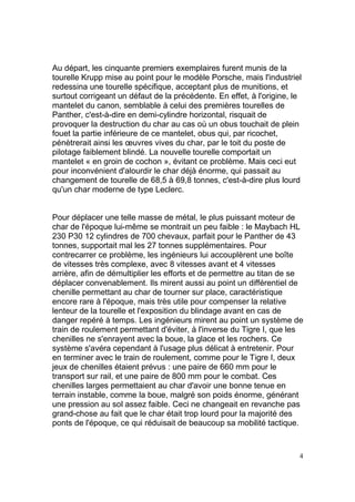 Au départ, les cinquante premiers exemplaires furent munis de la
tourelle Krupp mise au point pour le modèle Porsche, mais l'industriel
redessina une tourelle spécifique, acceptant plus de munitions, et
surtout corrigeant un défaut de la précédente. En effet, à l'origine, le
mantelet du canon, semblable à celui des premières tourelles de
Panther, c'est-à-dire en demi-cylindre horizontal, risquait de
provoquer la destruction du char au cas où un obus touchait de plein
fouet la partie inférieure de ce mantelet, obus qui, par ricochet,
pénètrerait ainsi les œuvres vives du char, par le toit du poste de
pilotage faiblement blindé. La nouvelle tourelle comportait un
mantelet « en groin de cochon », évitant ce problème. Mais ceci eut
pour inconvénient d'alourdir le char déjà énorme, qui passait au
changement de tourelle de 68,5 à 69,8 tonnes, c'est-à-dire plus lourd
qu'un char moderne de type Leclerc.

Pour déplacer une telle masse de métal, le plus puissant moteur de
char de l'époque lui-même se montrait un peu faible : le Maybach HL
230 P30 12 cylindres de 700 chevaux, parfait pour le Panther de 43
tonnes, supportait mal les 27 tonnes supplémentaires. Pour
contrecarrer ce problème, les ingénieurs lui accouplèrent une boîte
de vitesses très complexe, avec 8 vitesses avant et 4 vitesses
arrière, afin de démultiplier les efforts et de permettre au titan de se
déplacer convenablement. Ils mirent aussi au point un différentiel de
chenille permettant au char de tourner sur place, caractéristique
encore rare à l'époque, mais très utile pour compenser la relative
lenteur de la tourelle et l'exposition du blindage avant en cas de
danger repéré à temps. Les ingénieurs mirent au point un système de
train de roulement permettant d'éviter, à l'inverse du Tigre I, que les
chenilles ne s'enrayent avec la boue, la glace et les rochers. Ce
système s'avéra cependant à l'usage plus délicat à entretenir. Pour
en terminer avec le train de roulement, comme pour le Tigre I, deux
jeux de chenilles étaient prévus : une paire de 660 mm pour le
transport sur rail, et une paire de 800 mm pour le combat. Ces
chenilles larges permettaient au char d'avoir une bonne tenue en
terrain instable, comme la boue, malgré son poids énorme, générant
une pression au sol assez faible. Ceci ne changeait en revanche pas
grand-chose au fait que le char était trop lourd pour la majorité des
ponts de l'époque, ce qui réduisait de beaucoup sa mobilité tactique.

4

 