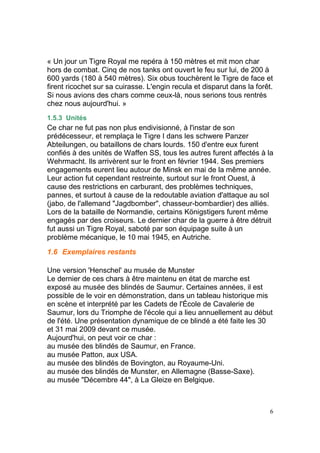 « Un jour un Tigre Royal me repéra à 150 mètres et mit mon char
hors de combat. Cinq de nos tanks ont ouvert le feu sur lui, de 200 à
600 yards (180 à 540 mètres). Six obus touchèrent le Tigre de face et
firent ricochet sur sa cuirasse. L'engin recula et disparut dans la forêt.
Si nous avions des chars comme ceux-là, nous serions tous rentrés
chez nous aujourd'hui. »
1.5.3 Unités

Ce char ne fut pas non plus endivisionné, à l'instar de son
prédécesseur, et remplaça le Tigre I dans les schwere Panzer
Abteilungen, ou bataillons de chars lourds. 150 d'entre eux furent
confiés à des unités de Waffen SS, tous les autres furent affectés à la
Wehrmacht. Ils arrivèrent sur le front en février 1944. Ses premiers
engagements eurent lieu autour de Minsk en mai de la même année.
Leur action fut cependant restreinte, surtout sur le front Ouest, à
cause des restrictions en carburant, des problèmes techniques,
pannes, et surtout à cause de la redoutable aviation d'attaque au sol
(jabo, de l'allemand "Jagdbomber", chasseur-bombardier) des alliés.
Lors de la bataille de Normandie, certains Königstigers furent même
engagés par des croiseurs. Le dernier char de la guerre à être détruit
fut aussi un Tigre Royal, saboté par son équipage suite à un
problème mécanique, le 10 mai 1945, en Autriche.
1.6 Exemplaires restants
Une version 'Henschel' au musée de Munster
Le dernier de ces chars à être maintenu en état de marche est
exposé au musée des blindés de Saumur. Certaines années, il est
possible de le voir en démonstration, dans un tableau historique mis
en scène et interprété par les Cadets de l'École de Cavalerie de
Saumur, lors du Triomphe de l'école qui a lieu annuellement au début
de l'été. Une présentation dynamique de ce blindé a été faite les 30
et 31 mai 2009 devant ce musée.
Aujourd'hui, on peut voir ce char :
au musée des blindés de Saumur, en France.
au musée Patton, aux USA.
au musée des blindés de Bovington, au Royaume-Uni.
au musée des blindés de Munster, en Allemagne (Basse-Saxe).
au musée "Décembre 44", à La Gleize en Belgique.

6

 
