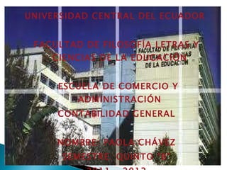UNIVERSIDAD CENTRAL DEL ECUADOR


 FACULTAD DE FILOSOFÍA LETRAS Y
    CIENCIAS DE LA EDUCACIÓN


     ESCUELA DE COMERCIO Y
         ADMINISTRACIÓN
     CONTABILIDAD GENERAL


     NOMBRE: PAOLA CHÁVEZ
      SEMESTRE: QUINTO “B”
 
