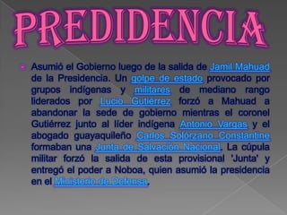    Asumió el Gobierno luego de la salida de Jamil Mahuad
    de la Presidencia. Un golpe de estado provocado por
    grupos indígenas y militares de mediano rango
    liderados por Lucio Gutiérrez forzó a Mahuad a
    abandonar la sede de gobierno mientras el coronel
    Gutiérrez junto al líder indígena Antonio Vargas y el
    abogado guayaquileño Carlos Solórzano Constantine
    formaban una Junta de Salvación Nacional. La cúpula
    militar forzó la salida de esta provisional 'Junta' y
    entregó el poder a Noboa, quien asumió la presidencia
    en el Ministerio de Defensa.
 