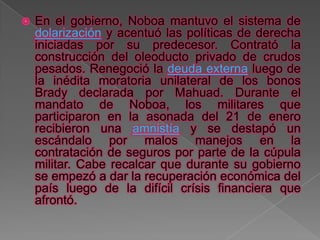    En el gobierno, Noboa mantuvo el sistema de
    dolarización y acentuó las políticas de derecha
    iniciadas por su predecesor. Contrató la
    construcción del oleoducto privado de crudos
    pesados. Renegoció la deuda externa luego de
    la inédita moratoria unilateral de los bonos
    Brady declarada por Mahuad. Durante el
    mandato de Noboa, los militares que
    participaron en la asonada del 21 de enero
    recibieron una amnistía y se destapó un
    escándalo por malos manejos en la
    contratación de seguros por parte de la cúpula
    militar. Cabe recalcar que durante su gobierno
    se empezó a dar la recuperación económica del
    país luego de la difícil crísis financiera que
    afrontó.
 