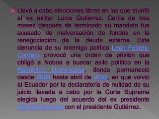    Llevó a cabo elecciones libres en las que triunfó
    el ex militar Lucio Gutiérrez. Cerca de tres
    meses después de terminado su mandato fue
    acusado de malversación de fondos en la
    renegociación de la deuda externa. Esta
    denuncia de su enemigo político León Febres-
    Cordero provocó una orden de prisión que
    obligó a Noboa a buscar asilo político en la
    República Dominicana, donde permaneció
    desde 2003 hasta abril de 2005, en que volvió
    al Ecuador por la declaratoria de nulidad de su
    juicio llevada a cabo por la Corte Suprema
    elegida luego del acuerdo del ex presidente
    Abdalá Bucaram con el presidente Gutiérrez.
 