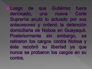  Luego   de que Gutiérrez fuera
 derrocado,     una    nueva   Corte
 Suprema anuló lo actuado por sus
 antecesores y ordenó la detención
 domiciliaria de Noboa en Guayaquil.
 Posteriormente sin embargo, se
 retiraron los cargos contra Noboa y
 éste recobró su libertad ya que
 nunca se probaron los cargos en su
 contra.
 