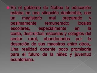  En el gobierno de Noboa la educación
 estaba en una situación deplorable, con
 un    magisterio    mal    preparado      y
 pesimamente       remunerado;      locales
 escolares,     especialmente     en      la
 costa, destruidos; escuelas y colegios del
 sector rural, abandonados por la
 deserción de sus maestros entre otros,.
 Una realidad docente poco promisoria
 para el futuro de la niñez y juventud
 ecuatoriana.
 