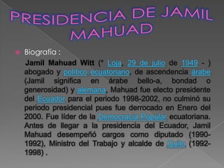    Biografía :
    Jamil Mahuad Witt (* Loja, 29 de julio de 1949 - )
    abogado y político ecuatoriano, de ascendencia árabe
    (Jamil significa en árabe bello-a, bondad o
    generosidad) y alemana, Mahuad fue electo presidente
    del Ecuador para el periodo 1998-2002, no culminó su
    periodo presidencial pues fue derrocado en Enero del
    2000. Fue líder de la Democracia Popular ecuatoriana.
    Antes de llegar a la presidencia del Ecuador, Jamil
    Mahuad desempeñó cargos como diputado (1990-
    1992), Ministro del Trabajo y alcalde de Quito (1992-
    1998) .
 