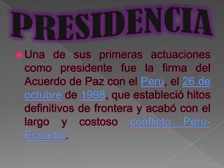  Una   de sus primeras actuaciones
 como presidente fue la firma del
 Acuerdo de Paz con el Perú, el 26 de
 octubre de 1998, que estableció hitos
 definitivos de frontera y acabó con el
 largo y costoso conflicto Perú-
 Ecuador.
 